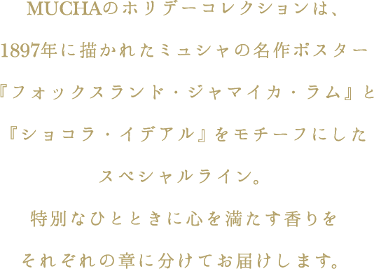 MUCHAのホリデーコレクションは、1897年に描かれたミュシャの名作ポスター『フォックスランド・ジャマイカ・ラム』と『ショコラ・イデアル』をモチーフにしたスペシャルライン。特別なひとときに心を満たす香りをそれぞれの章に分けてお届けします。