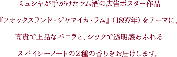 ミュシャが手がけたラム酒の広告ポスター作品『フォックスランド・ジャマイカ・ラム』（1897年）をテーマに、高貴で上品なバニラと、シックで透明感あふれるスパイシーノートの２種の香りをお届けします。