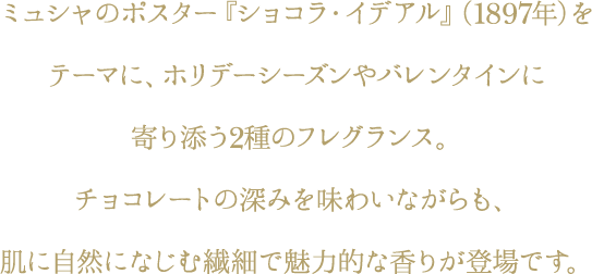 ミュシャのポスター『ショコラ・イデアル』（1897年）をテーマに、ホリデーシーズンやバレンタインに寄り添う2種のフレグランス。チョコレートの深みを味わいながらも、肌に自然になじむ繊細で魅力的な香りが登場です。