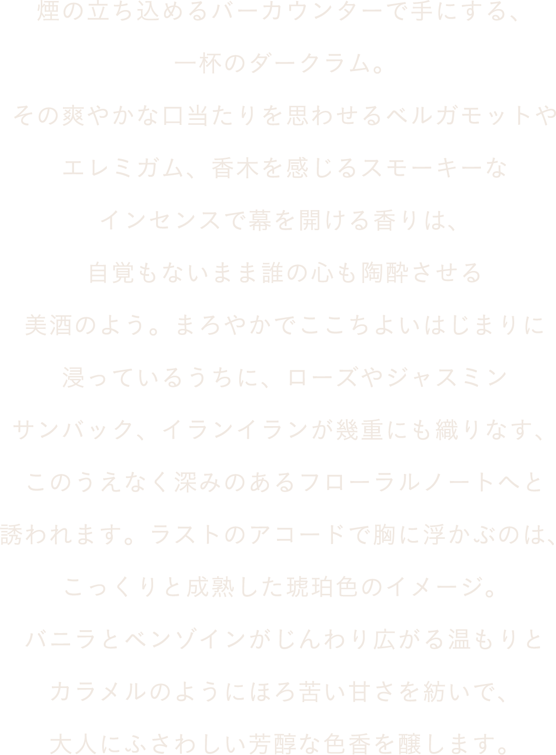 煙の立ち込めるバーカウンターで手にする、一杯のダークラム。その爽やかな口当たりを思わせるベルガモットやエレミガム、香木を感じるスモーキーなインセンスで幕を開ける香りは、自覚もないまま誰の心も陶酔させる美酒のよう。まろやかでここちよいはじまりに浸っているうちに、ローズやジャスミンサンバック、イランイランが幾重にも織りなす、このうえなく深みのあるフローラルノートへと誘われます。ラストのアコードで胸に浮かぶのは、こっくりと成熟した琥珀色のイメージ。バニラとベンゾインがじんわり広がる温もりとカラメルのようにほろ苦い甘さを紡いで、大人にふさわしい芳醇な色香を醸します。
