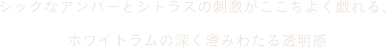 シックなアンバーとシトラスの刺激がここちよく戯れる、ホワイトラムの深く澄みわたる透明感