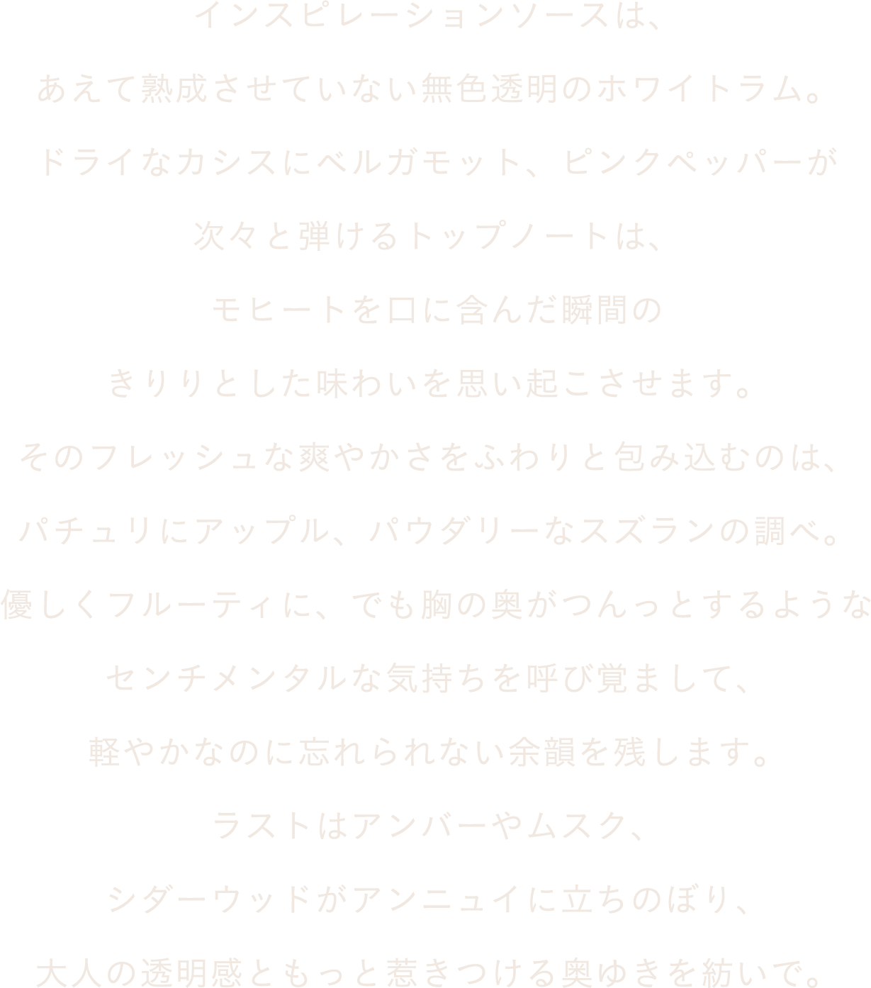 インスピレーションソースは、あえて熟成させていない無色透明のホワイトラム。ドライなカシスにベルガモット、ピンクペッパーが次々と弾けるトップノートは、モヒートを口に含んだ瞬間のきりりとした味わいを思い起こさせます。そのフレッシュな爽やかさをふわりと包み込むのは、パチュリにアップル、パウダリーなスズランの調べ。優しくフルーティに、でも胸の奥がつんっとするようなセンチメンタルな気持ちを呼び覚まして、軽やかなのに忘れられない余韻を残します。ラストはアンバーやムスク、シダーウッドがアンニュイに立ちのぼり、大人の透明感ともっと惹きつける奥ゆきを紡いで。